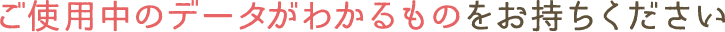 ご使用中のデータがわかるものをお持ちください