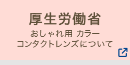 厚生労働省　おしゃれ用カラーコンタクトレンズについて